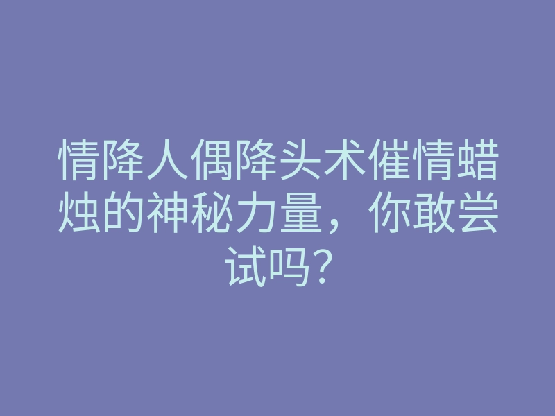 情降人偶降头术催情蜡烛的神秘力量,你敢尝试吗?