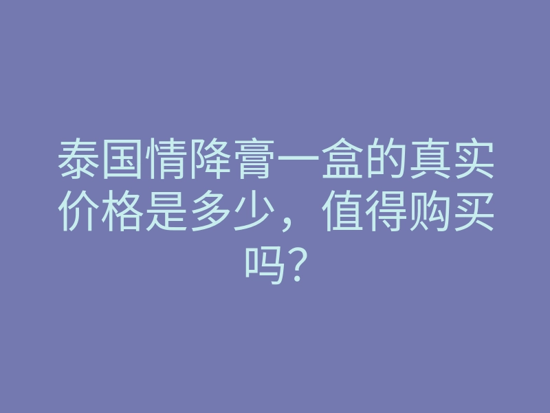 泰国情降膏一盒的真实价格是多少,值得购买吗?