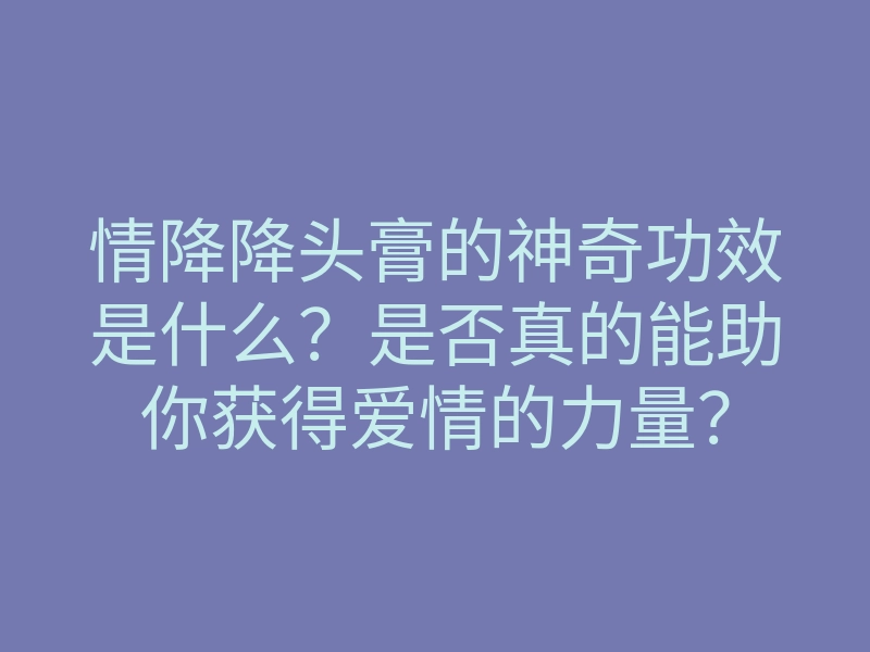 情降降头膏的神奇功效是什么？是否真的能助你获得爱情的力量？
