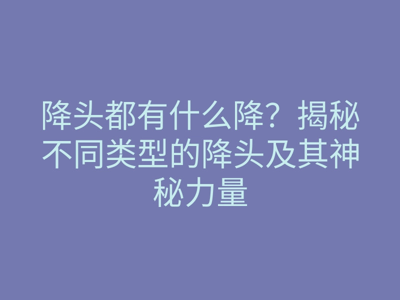 降头都有什么降？揭秘不同类型的降头及其神秘力量