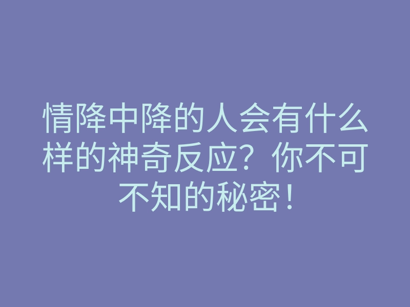 情降中降的人会有什么样的神奇反应?你不可不知的秘密!