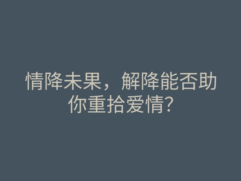 情降未果，解降能否助你重拾爱情？