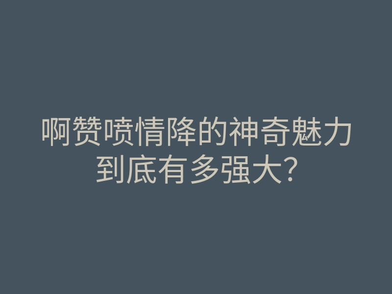 啊赞喷情降的神奇魅力到底有多强大?