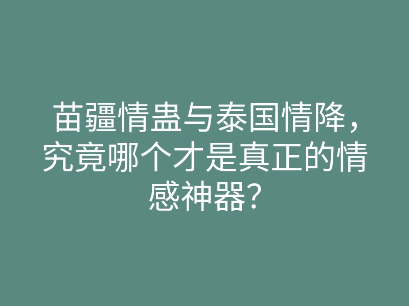 苗疆情蛊与泰国情降,究竟哪个才是真正的情感神器?
