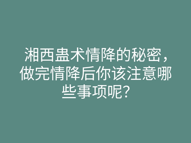 湘西蛊术情降的秘密,做完情降后你该注意哪些事项呢?