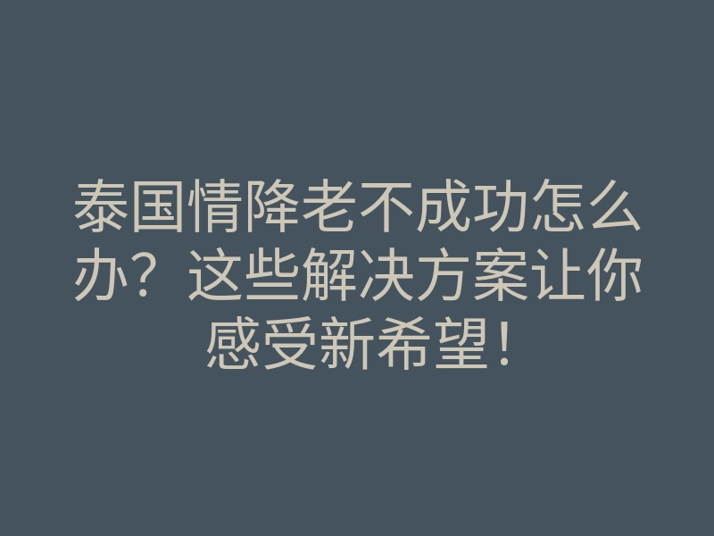 泰国情降老不成功怎么办?这些解决方案让你感受新希望!