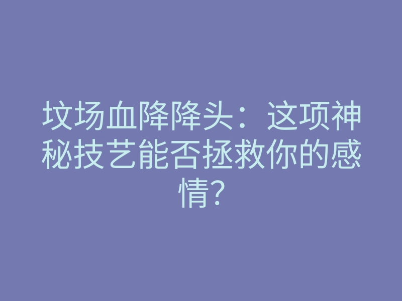 坟场血降降头：这项神秘技艺能否拯救你的感情？