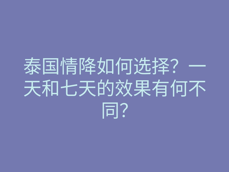 泰国情降如何选择?一天和七天的效果有何不同?