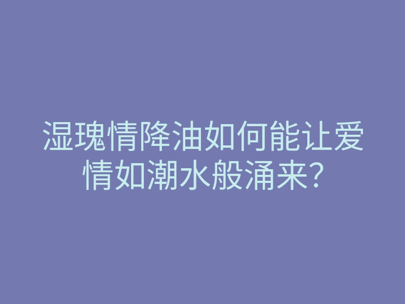 湿瑰情降油如何能让爱情如潮水般涌来?