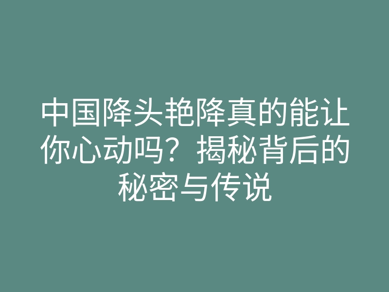 中国降头艳降真的能让你心动吗?揭秘背后的秘密与传说