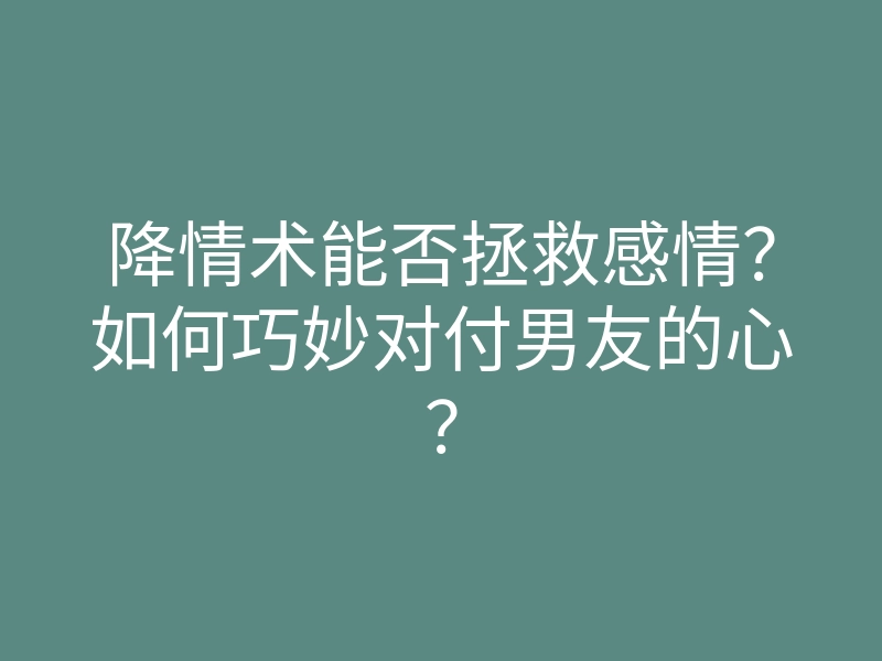 降情术能否拯救感情?如何巧妙对付男友的心?