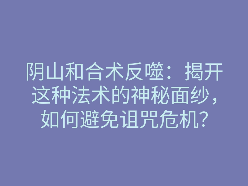 阴山和合术反噬:揭开这种法术的神秘面纱,如何避免诅咒危机?
