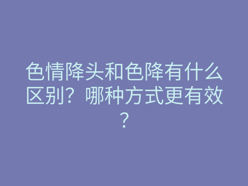 色情降头和色降有什么区别?哪种方式更有效?