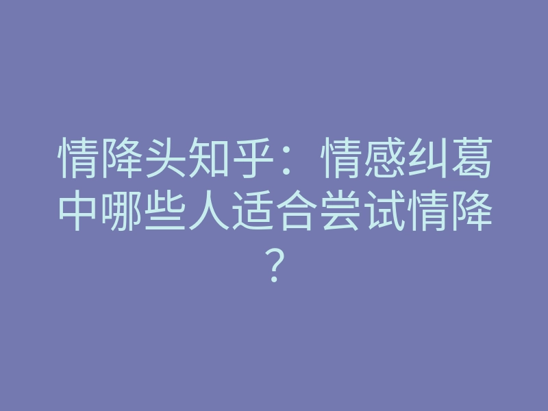 情降头知乎：情感纠葛中哪些人适合尝试情降？