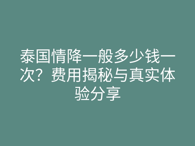 泰国情降一般多少钱一次?费用揭秘与真实体验分享