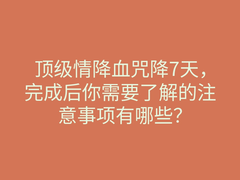 顶级情降血咒降7天,完成后你需要了解的注意事项有哪些?