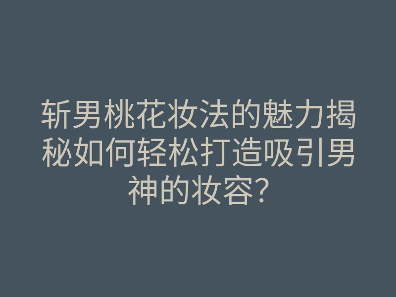斩男桃花妆法的魅力揭秘如何轻松打造吸引男神的妆容？