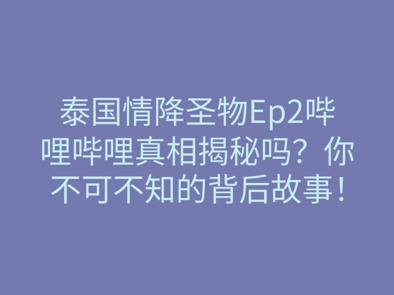 泰国情降圣物Ep2哔哩哔哩真相揭秘吗?你不可不知的背后故事!