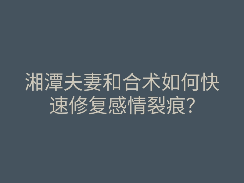 湘潭夫妻和合术如何快速修复感情裂痕?