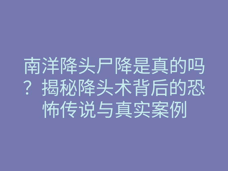 南洋降头尸降是真的吗?揭秘降头术背后的恐怖传说与真实案例