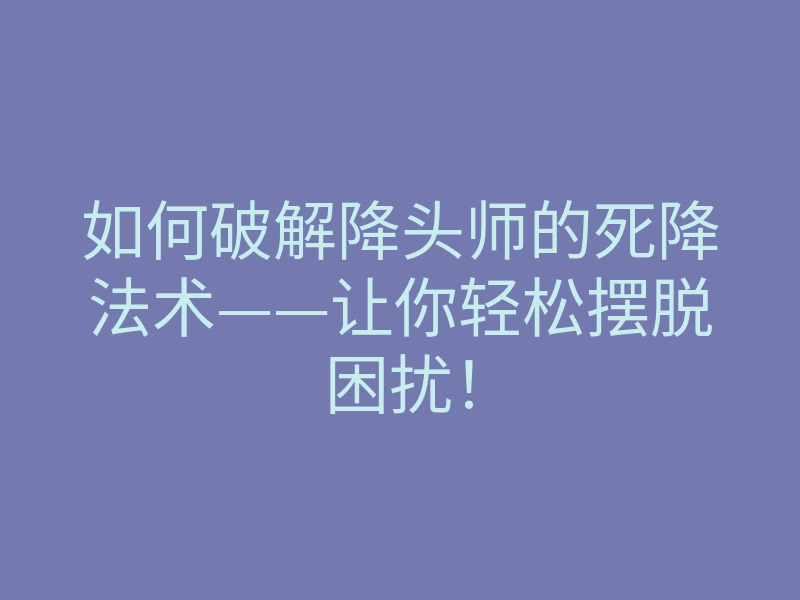 如何破解降头师的死降法术——让你轻松摆脱困扰!