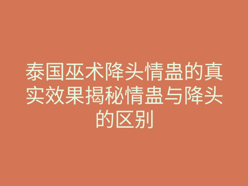 泰国巫术降头情蛊的真实效果揭秘情蛊与降头的区别