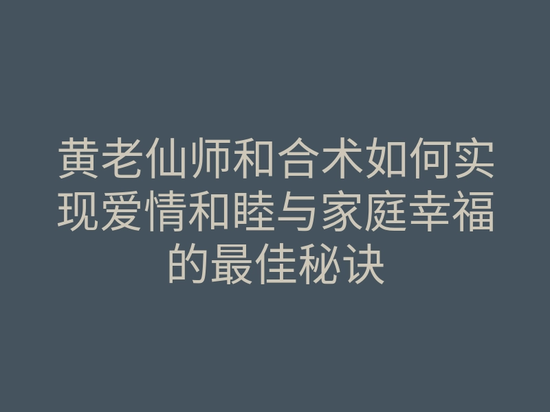 黄老仙师和合术如何实现爱情和睦与家庭幸福的最佳秘诀