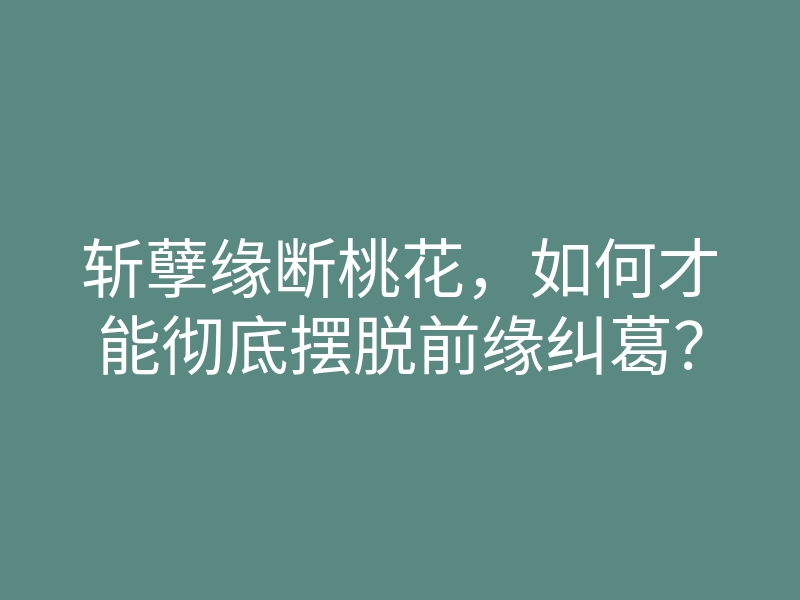 斩孽缘断桃花,如何才能彻底摆脱前缘纠葛?