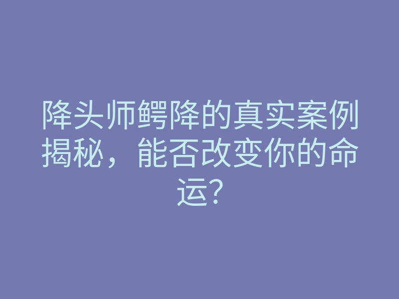 降头师鳄降的真实案例揭秘,能否改变你的命运?