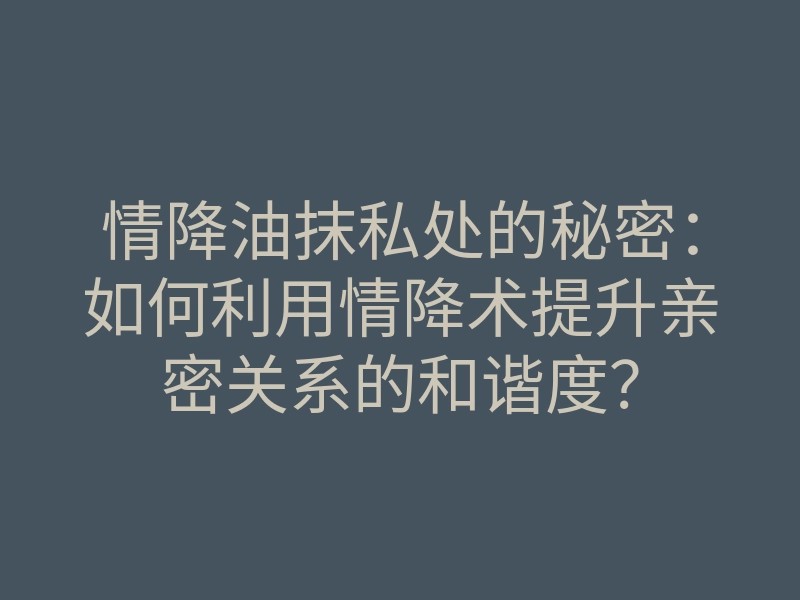 情降油抹私处的秘密:如何利用情降术提升亲密关系的和谐度?