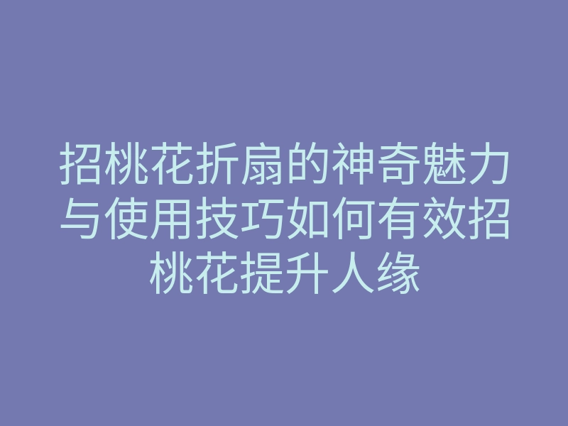 招桃花折扇的神奇魅力与使用技巧如何有效招桃花提升人缘