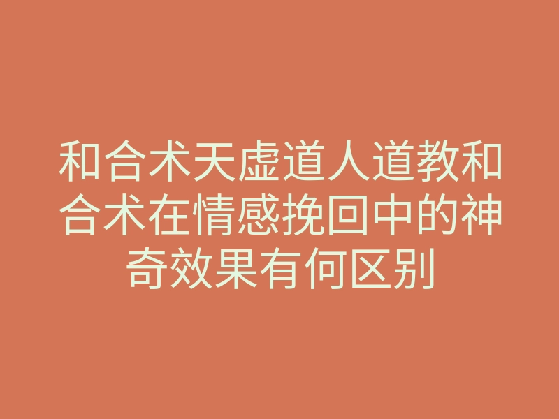 和合术天虚道人道教和合术在情感挽回中的神奇效果有何区别