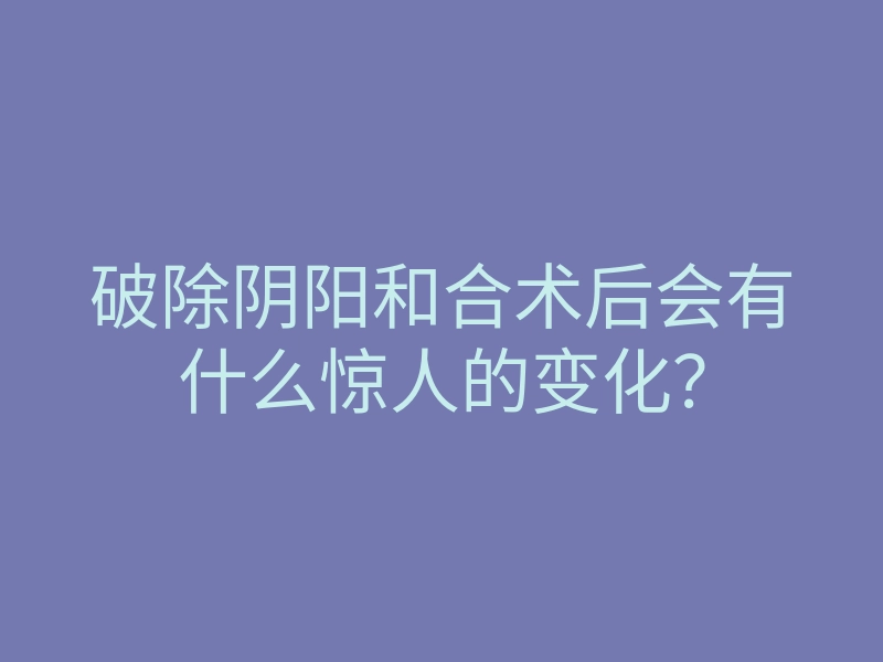 破除阴阳和合术后会有什么惊人的变化?