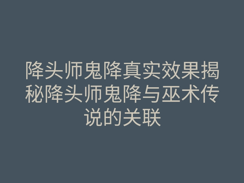 降头师鬼降真实效果揭秘降头师鬼降与巫术传说的关联