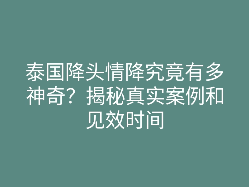 泰国降头情降究竟有多神奇？揭秘真实案例和见效时间