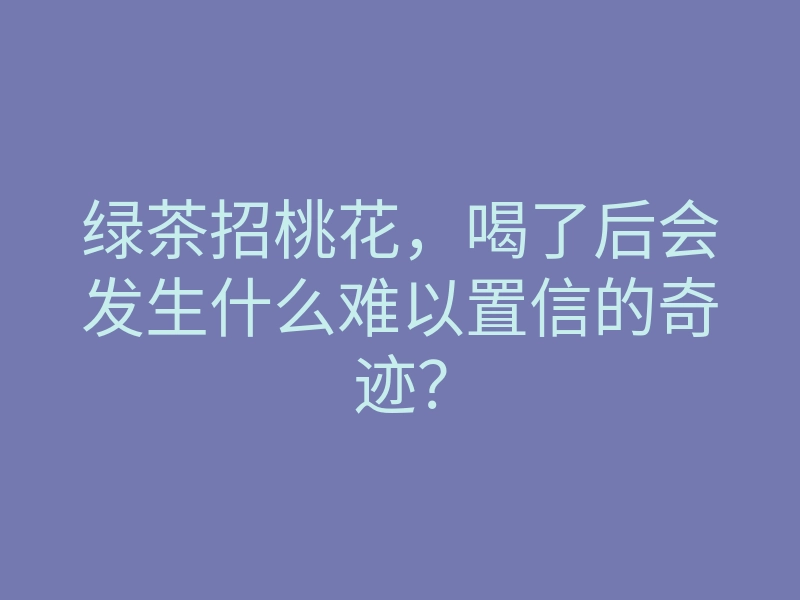 绿茶招桃花,喝了后会发生什么难以置信的奇迹?