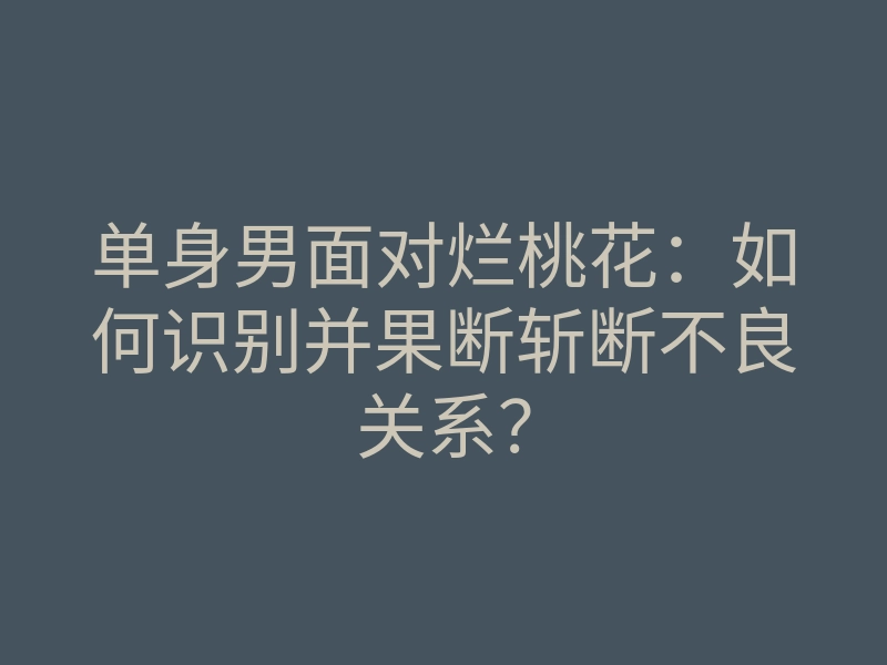 单身男面对烂桃花:如何识别并果断斩断不良关系?