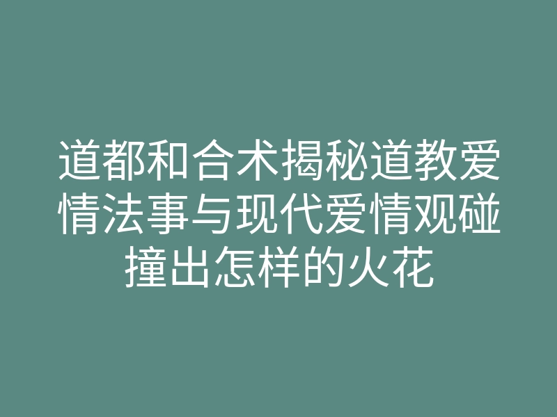 道都和合术揭秘道教爱情法事与现代爱情观碰撞出怎样的火花