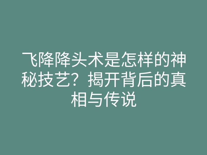 飞降降头术是怎样的神秘技艺？揭开背后的真相与传说