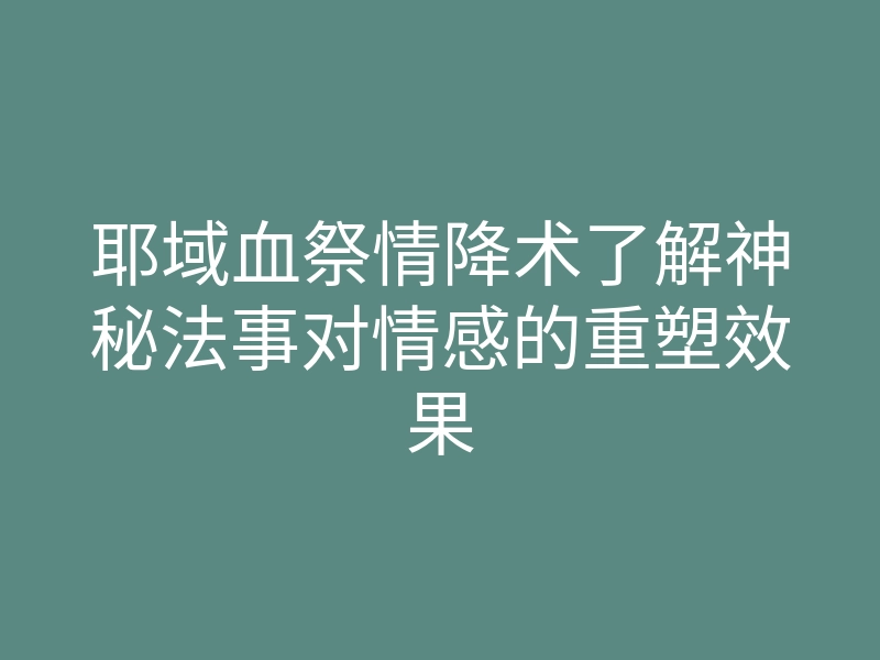 耶域血祭情降术了解神秘法事对情感的重塑效果