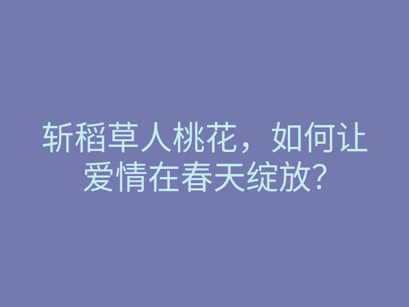 斩稻草人桃花,如何让爱情在春天绽放?