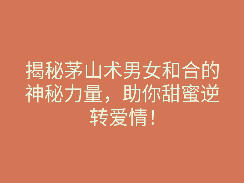 揭秘茅山术男女和合的神秘力量，助你甜蜜逆转爱情！