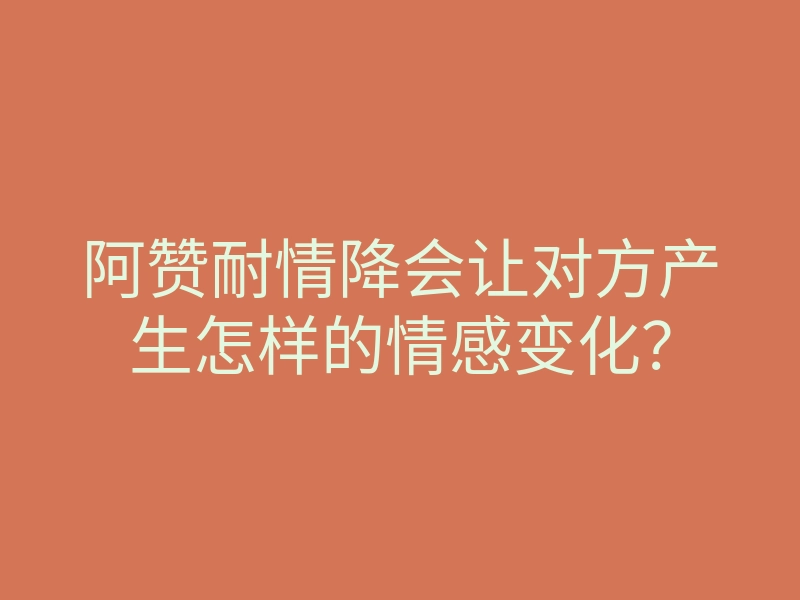 阿赞耐情降会让对方产生怎样的情感变化?