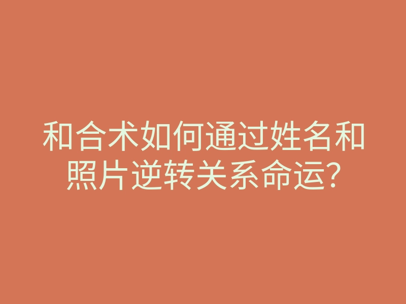 和合术如何通过姓名和照片逆转关系命运?