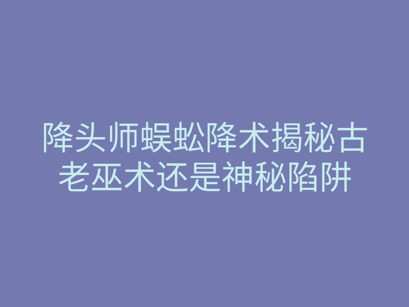降头师蜈蚣降术揭秘古老巫术还是神秘陷阱