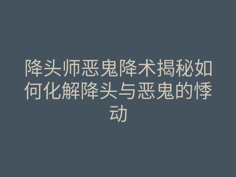 降头师恶鬼降术揭秘如何化解降头与恶鬼的悸动