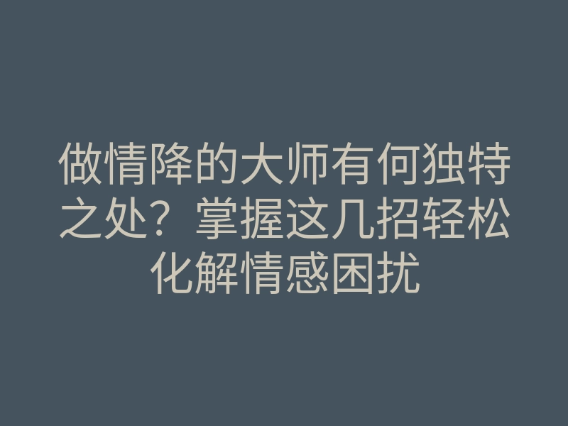 做情降的大师有何独特之处?掌握这几招轻松化解情感困扰