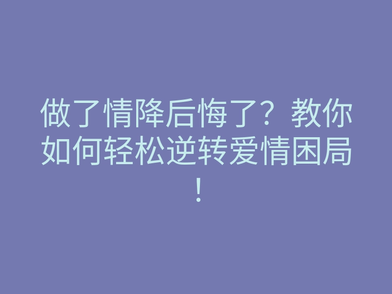 做了情降后悔了?教你如何轻松逆转爱情困局!