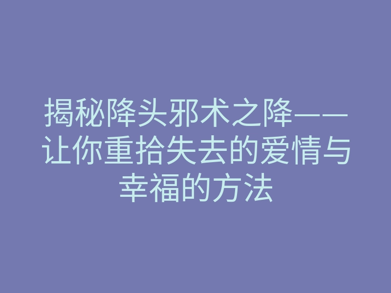 揭秘降头邪术之降——让你重拾失去的爱情与幸福的方法