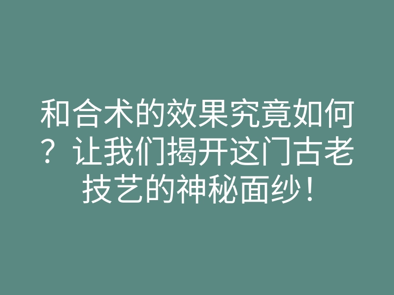 和合术的效果究竟如何?让我们揭开这门古老技艺的神秘面纱!